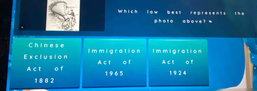 Wh i ch I a w b e s t r e p resent s th e 
p h o t o a b o v e ? 
Chinese 
I m m i g ra tio n I m m i g ra tio n 
Exclusio n 
Act o f Act € o f 
A c t I o f
1 9 6 5 1 9 2 4
1 8 8 2