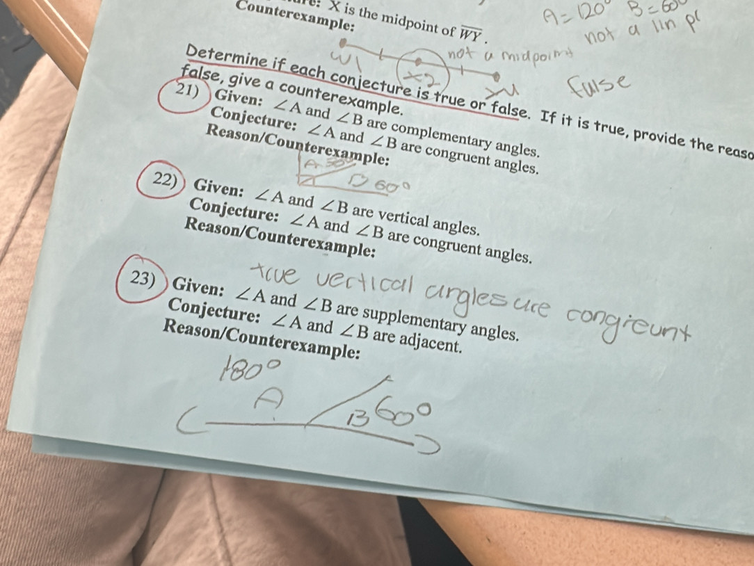 Counterexample:
X is the midpoint of overline WY
false, give a counterexample. 
Determine if each conjecture is true or false. If it is true, provide the reas 
21) Given: ∠ A and ∠ B are complementary angles. 
Conjecture: ∠ A and ∠ B are congruent angles. 
Reason/Counterexample: 
22)) Given: ∠ A and ∠ B are vertical angles. 
Conjecture: ∠ A and ∠ B are congruent angles. 
Reason/Counterexample: 
23) Given: ∠ A and ∠ B are supplementary angles. 
Conjecture: ∠ A and ∠ B are adjacent. 
Reason/Counterexample:
