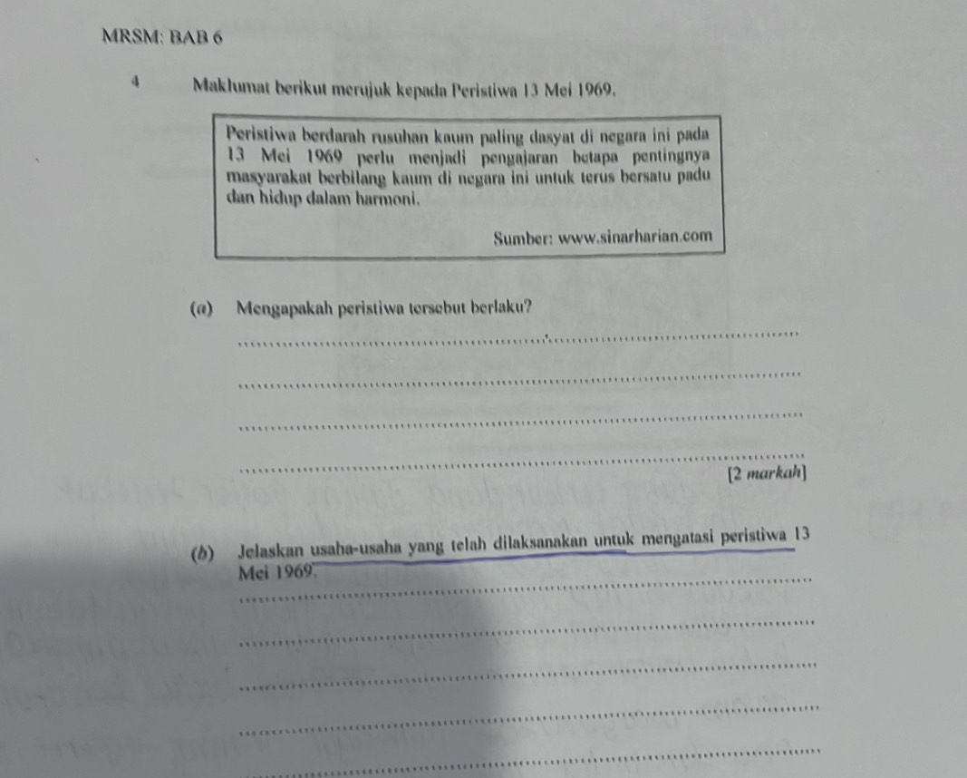 MRSM: BAB 6 
4 Maklumat berikut merujuk kepada Peristiwa 13 Mei 1969. 
Peristiwa berdarah rusuhan kaum paling dasyat di negara ini pada
13 Mei 1969 perlu menjadi pengajaran betapa pentingnya 
masyarakat berbilang kaum di negara ini untuk terus bersatu padu 
dan hidup dalam harmoni. 
Sumber: www.sinarharian.com 
(@) Mengapakah peristiwa tersebut berlaku? 
_ 
_ 
_ 
_ 
[2 markah] 
(6) Jelaskan usaha-usaha yang telah dilaksanakan untuk mengatasi peristiwa 13 
Mei 1969. 
_ 
_ 
_ 
_