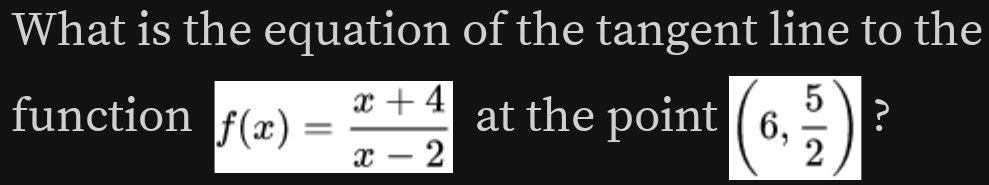 What is the equation of the tangent line to the 
function f(x)= (x+4)/x-2  at the point (6, 5/2 ) ?