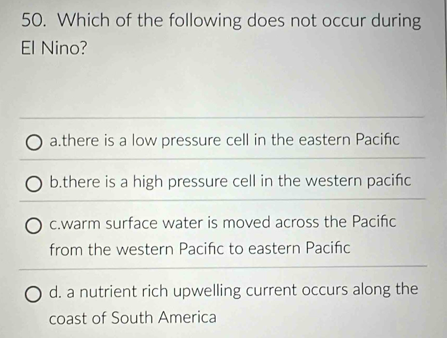 Which of the following does not occur during
El Nino?
a.there is a low pressure cell in the eastern Pacifc
b.there is a high pressure cell in the western pacific
c.warm surface water is moved across the Pacifc
from the western Pacifc to eastern Paciñc
d. a nutrient rich upwelling current occurs along the
coast of South America