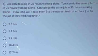 Joe can do a job in 20 hours working alone. Tom can do the same job *⑳
in 25 hours working alone. Ken can do the same job in 30 hours working
alone. How long will it take them ( to the nearest tenth of an hour ) to do
the job if they work together ?
7.6 hrs
8.1 hrs
9.2 hrs
10.4 hrs
12.2 hrs