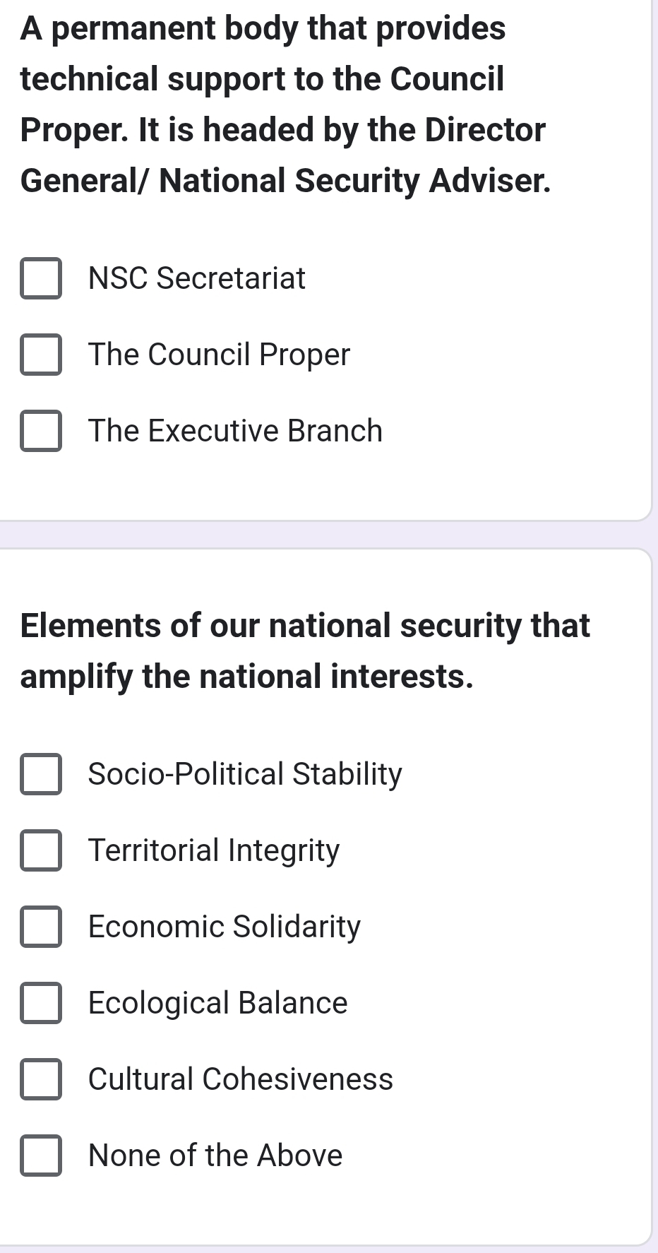 A permanent body that provides
technical support to the Council
Proper. It is headed by the Director
General/ National Security Adviser.
NSC Secretariat
The Council Proper
The Executive Branch
Elements of our national security that
amplify the national interests.
Socio-Political Stability
Territorial Integrity
Economic Solidarity
Ecological Balance
Cultural Cohesiveness
None of the Above