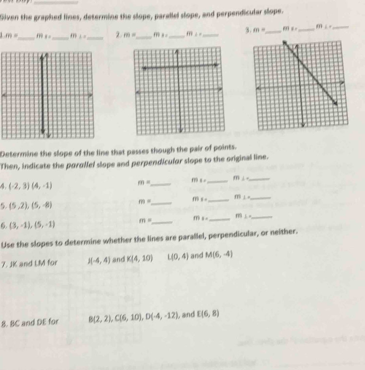 Given the graphed lines, determine the slope, parallel slope, and perpendicular slope. 
1. m= _ ms= _ m LB _2. m= _ m_B= _ overline fn⊥ n _ 3. m= _  m ||x _m L= _ 
Determine the slope of the line that passes though the pair of points. 
Then, indicate the parallel slope and perpendicular slope to the original line.
4,(-2,3)(4,-1)
m= _ m_11= _ m⊥ - _
m= _ f(1) 8= _ mL= _
5,(5,2),(5,-8)
m= _ m B= _ m L= _
, (3,-1),(5,-1)
Use the slopes to determine whether the lines are parallel, perpendicular, or neither. 
7. JK and LM for J(-4,4) and K(4,10) L(0,4) and M(6,-4)
8. BC and DE for B(2,2), C(6,10), D(-4,-12) , and E(6,8)