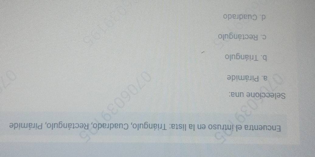 Encuentra el intruso en la lista: Triángulo, Cuadrado, Rectángulo, Pirámide
Seleccione una:
a. Pirámide
b. Triángulo
c. Rectángulo
d. Cuadrado