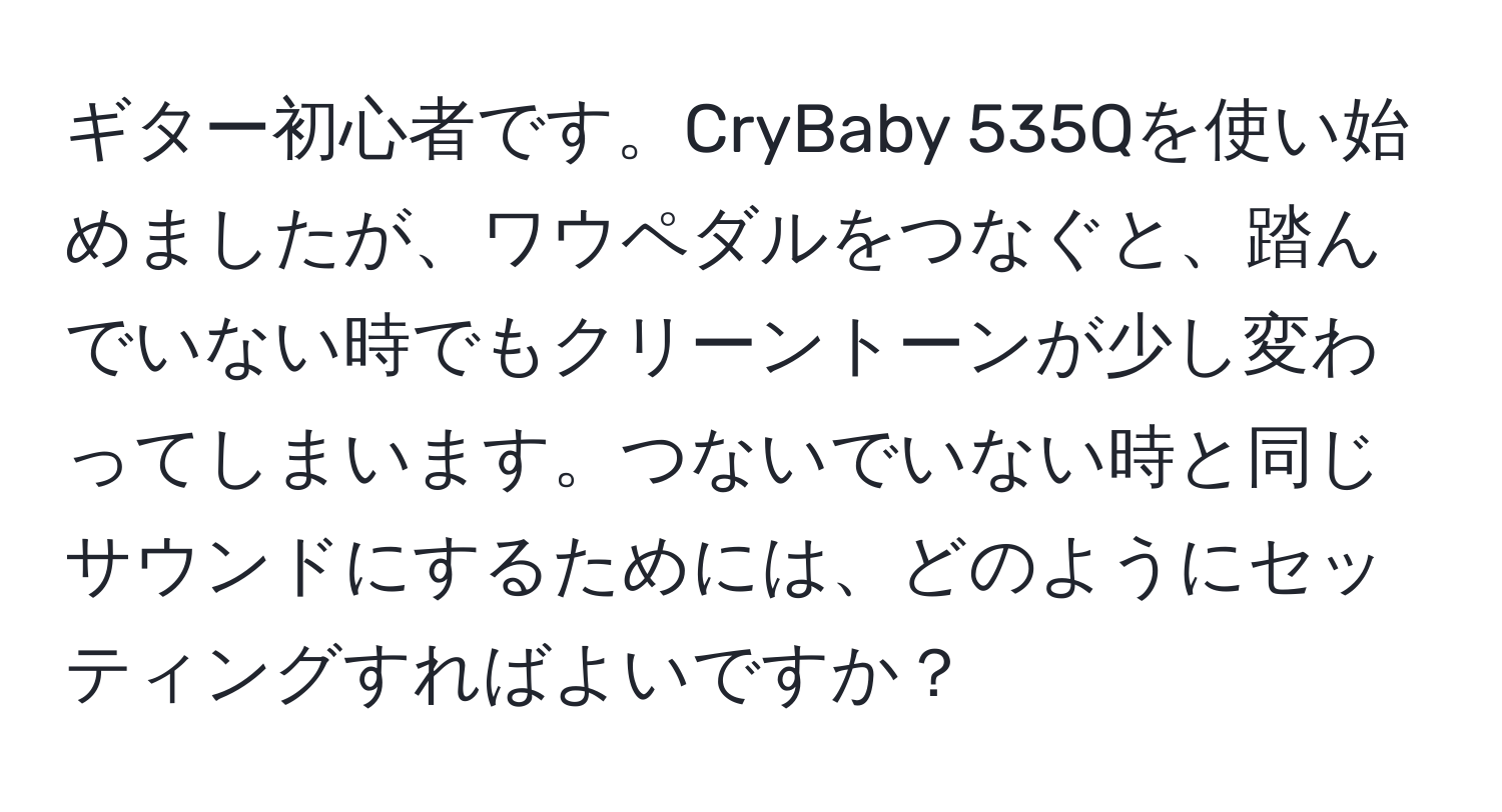 ギター初心者です。CryBaby 535Qを使い始めましたが、ワウペダルをつなぐと、踏んでいない時でもクリーントーンが少し変わってしまいます。つないでいない時と同じサウンドにするためには、どのようにセッティングすればよいですか？