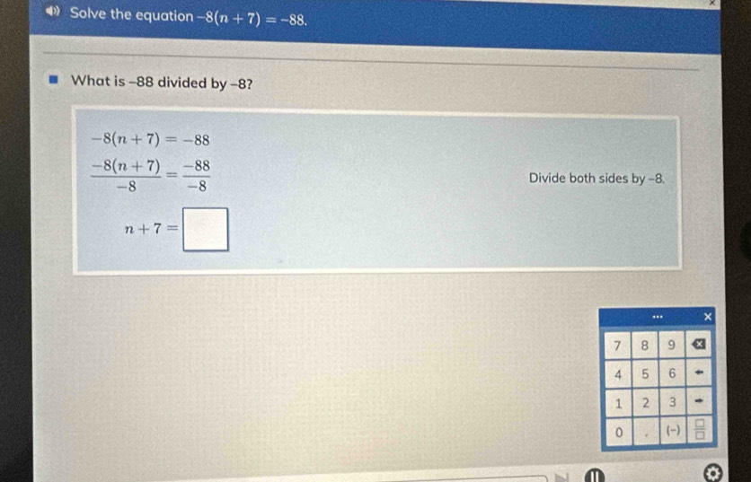 ◀ Solve the equation -8(n+7)=-88. 
What is -88 divided by -8?
-8(n+7)=-88
 (-8(n+7))/-8 = (-88)/-8  Divide both sides by -8.
n+7=□