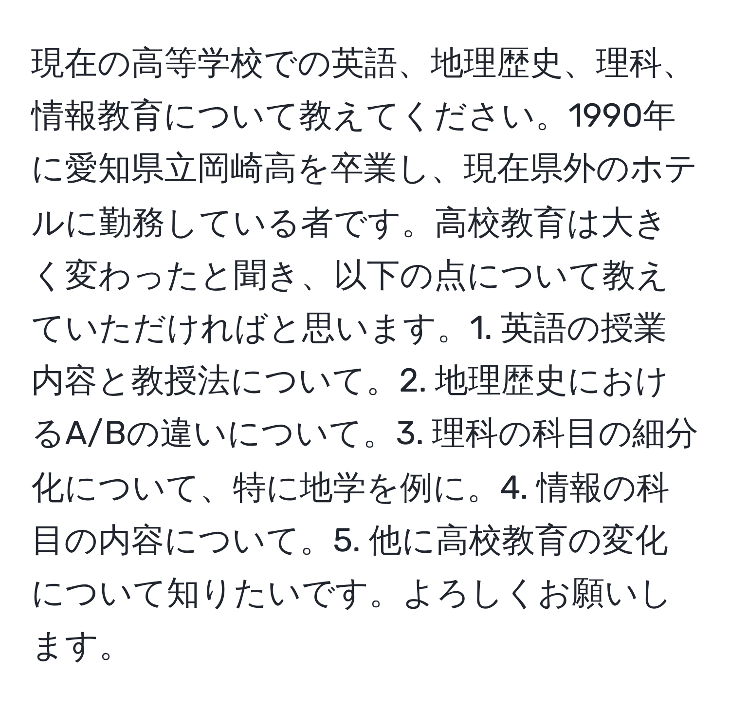 現在の高等学校での英語、地理歴史、理科、情報教育について教えてください。1990年に愛知県立岡崎高を卒業し、現在県外のホテルに勤務している者です。高校教育は大きく変わったと聞き、以下の点について教えていただければと思います。1. 英語の授業内容と教授法について。2. 地理歴史におけるA/Bの違いについて。3. 理科の科目の細分化について、特に地学を例に。4. 情報の科目の内容について。5. 他に高校教育の変化について知りたいです。よろしくお願いします。