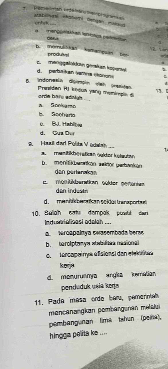 Pemerintah orde baru memprogramikan
stabilisasi ekonomi dengan maksud
untuk a 
b
a. menggalakkan lembaga perkreditan
desa d.
12. Lan
b. memulihkan kemampuan ber-
produksi ada
a
c.menggalakkan gerakan koperasi
b.
d. perbaikan sarana ekonomi
C
d
8. Indonesia dipimpin oleh presiden.
13.
Presiden RI kedua yang memimpin di
orde baru adalah ....
a. Soekaro
b. Soeharto
c. BJ. Habibie
d. Gus Dur
9. Hasil dari Pelita V adalah ....
1
a. menitikberatkan sektor kelautan
b. menitikberatkan sektor perbankan
dan pertenakan
c. menitikberatkan sektor pertanian
dan industri
d.menitikberatkan sektor transportasi
10. Salah satu dampak positif dari
industrialisasi adalah ....
a. tercapainya swasembada beras
b. terciptanya stabilitas nasional
c. tercapainya efisiensi dan efektifitas
kerja
d. menurunnya angka kematian
penduduk usia kerja
11. Pada masa orde baru, pemerintah
mencanangkan pembangunan melalui
pembangunan lima tahun (pelita),
hingga pelita ke ....