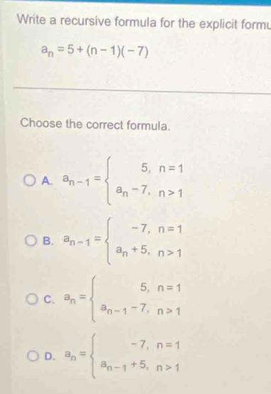 Write a recursive formula for the explicit form
a_n=5+(n-1)(-7)
Choose the correct formula.
A. a_n-1=beginarrayl 5,n=1 a_n-7,n>1endarray.
B. a_n-1=beginarrayl -7,n=1 a_n+5,n>1endarray.
C. a_n= beginarrayr 5,n=1 a_n-1-7,n>1endarray.
D. a_n= beginarrayr -7,n=1 a_n-1+5,n>1endarray.