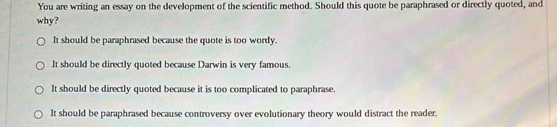 You are writing an essay on the development of the scientific method. Should this quote be paraphrased or directly quoted, and
why?
It should be paraphrased because the quote is too wordy.
It should be directly quoted because Darwin is very famous.
It should be directly quoted because it is too complicated to paraphrase.
It should be paraphrased because controversy over evolutionary theory would distract the reader.