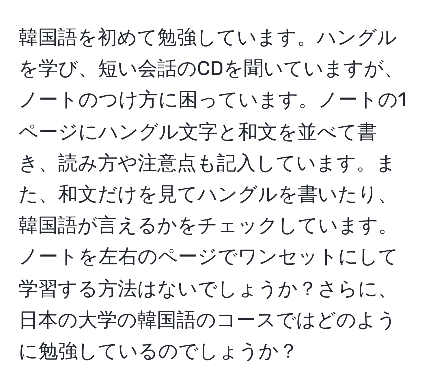 韓国語を初めて勉強しています。ハングルを学び、短い会話のCDを聞いていますが、ノートのつけ方に困っています。ノートの1ページにハングル文字と和文を並べて書き、読み方や注意点も記入しています。また、和文だけを見てハングルを書いたり、韓国語が言えるかをチェックしています。ノートを左右のページでワンセットにして学習する方法はないでしょうか？さらに、日本の大学の韓国語のコースではどのように勉強しているのでしょうか？