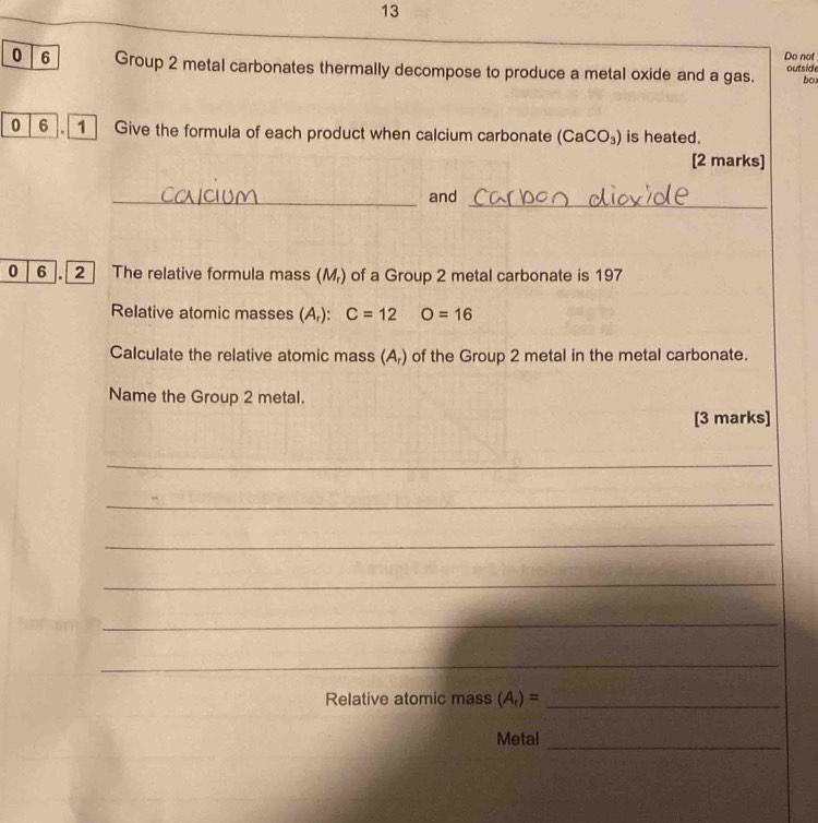 Do not 
0 6 Group 2 metal carbonates thermally decompose to produce a metal oxide and a gas. outside 
bo 
0 6 Give the formula of each product when calcium carbonate (CaCO_3) is heated. 
[2 marks] 
_ 
_and 
0 6 . 2 The relative formula mass (M_r) of a Group 2 metal carbonate is 197
Relative atomic masses (A,): C=12 O=16
Calculate the relative atomic mass (A₇) of the Group 2 metal in the metal carbonate. 
Name the Group 2 metal. 
[3 marks] 
_ 
_ 
_ 
_ 
_ 
_ 
Relative atomic mass (A_r)= _ 
Metal_