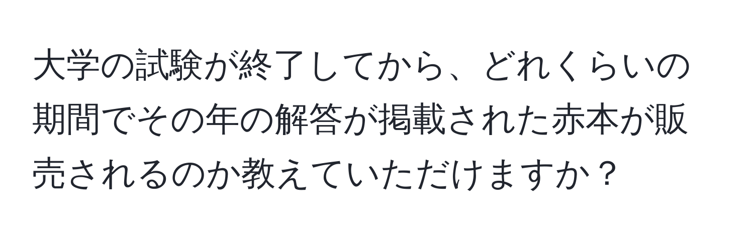 大学の試験が終了してから、どれくらいの期間でその年の解答が掲載された赤本が販売されるのか教えていただけますか？