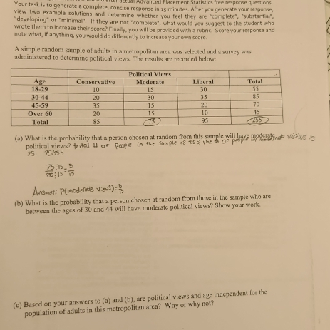 er actual Advanced Placement Statistics free response questions. 
Your task is to generate a complete, concise response in 15 minutes. After you generate your response, 
view two example solutions and determine whether you feel they are "complete", "substantial", 
"developing" or "minimal". If they are not "complete", what would you suggest to the student who 
wrote them to increase their score? Finally, you will be provided with a rubric. Score your response and 
note what, if anything, you would do differently to increase your own score. 
A simple random sample of adults in a metropolitan area was selected and a survey was 
administered to determine political views. The results are recorded below: 
(a) What is the probability that a person chosen at random from this sample will have moderate 
political views? 
(b) What is the probability that a person chosen at random from those in the sample who are 
between the ages of 30 and 44 will have moderate political views? Show your work. 
(c) Based on your answers to (a) and (b), are political views and age independent for the 
population of adults in this metropolitan area? Why or why not?