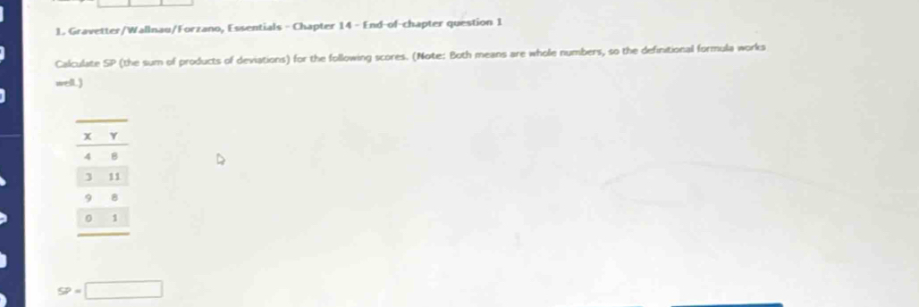 Gravetter/Wallnau/Forzano, Essentials - Chapter 14 - End-of-chapter question 1 
Calculate SP (the sum of products of deviations) for the following scores. (Note: Both means are whole numbers, so the definitional formula works 
well.)
4 B
3 11
9 B
1
SP=□