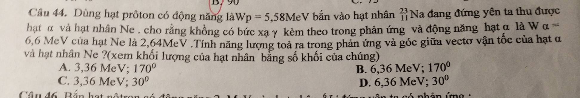 B790
Câu 44. Dùng hạt prôton có động năng là Wp=5 , 58MeV bắn vào hạt nhân beginarrayr 23 11endarray Na đang đứng yên ta thu được
hật α và hạt nhân Ne . cho rằng khồng có bức xạ γ kèm theo trong phản ứng và động năng hạt α là W alpha =
6,6 MeV của hạt Ne là 2,64MeV.Tính năng lượng toả ra trong phản ứng và góc giữa vectơ vận tốc của hạt α
và hạt nhân Ne ?(xem khối lượng của hạt nhân bằng số khối của chúng)
A. 3,36 MeV; 170° B. 6,36 MeV; 170°
C. 3,36 MeV; 30° D. 6,36 MeV; 30°
Câu đ6 Bắn hạt nộtr nhản ứg