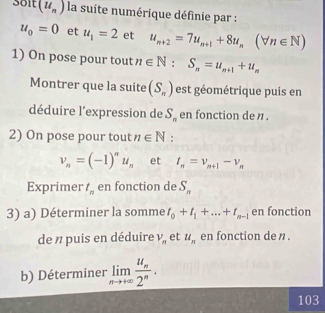 Soit(u_n) la suite numérique définie par :
u_0=0 et u_1=2 et u_n+2=7u_n+1+8u_n(forall n∈ N)
1) On pose pour tout n∈ N : S_n=u_n+1+u_n
Montrer que la suite (S_n) est géométrique puis en 
déduire l'expression de S_n en fonction de n
2) On pose pour tout n∈ N :
v_n=(-1)^nu_n et t_n=v_n+1-v_n
Exprimer t_n en fonction de S_n
3) a) Déterminer la somme t_0+t_1+...+t_n-1 en fonction 
de n puis en déduire V_n et u_n en fonction den . 
b) Déterminer limlimits _nto +∈fty frac u_n2^n. 
103