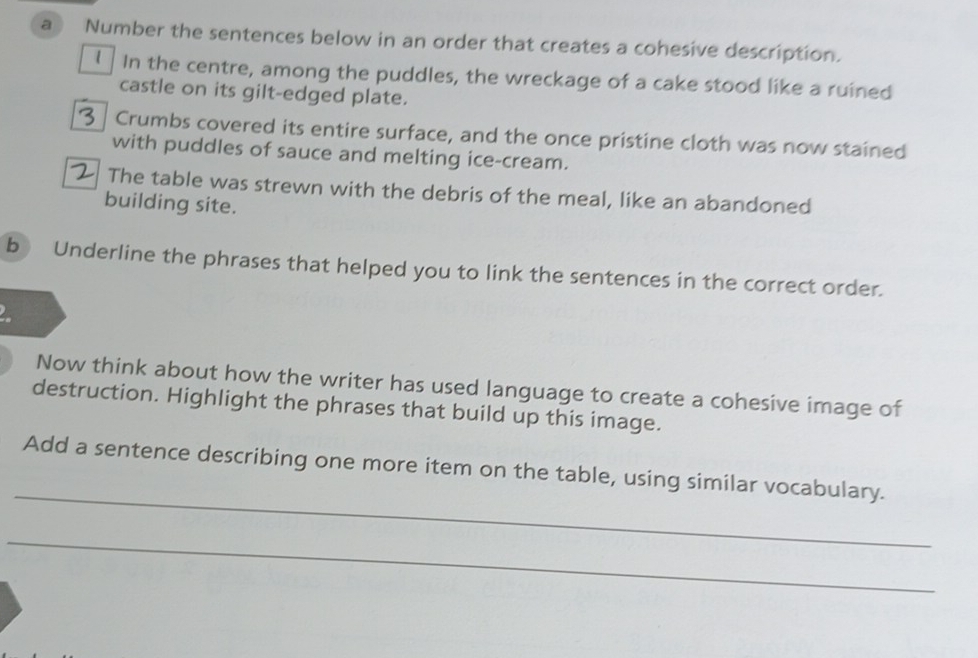 a  Number the sentences below in an order that creates a cohesive description. 
€ In the centre, among the puddles, the wreckage of a cake stood like a ruined 
castle on its gilt-edged plate. 
Crumbs covered its entire surface, and the once pristine cloth was now stained 
with puddles of sauce and melting ice-cream. 
The table was strewn with the debris of the meal, like an abandoned 
building site. 
b Underline the phrases that helped you to link the sentences in the correct order. 
Now think about how the writer has used language to create a cohesive image of 
destruction. Highlight the phrases that build up this image. 
_ 
Add a sentence describing one more item on the table, using similar vocabulary. 
_