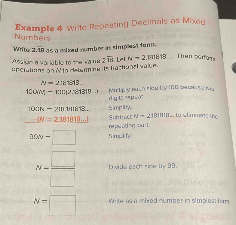 Example 4 Write Repeating Decimals as Mixed 
Numbers 
Write 2.overline 18 as a mixed number in simplest form. 
Assign a variable to the value 2.overline 18. Let N=2.181818. Then perform 
operations on N to determine its fractional value.
N=2.181818...
100(N)=100(2.181818...) Multiply each side by 100 because two 
digits repeat.
100N=218.181818... Simplify.
-(N=2.181818...) Subtract N=2.181818... to eliminate the 
repeating part.
99N=□ Simplify.
N= □ /□   Divide each side by 99.
N=□ Write as a mixed number in simplest form.