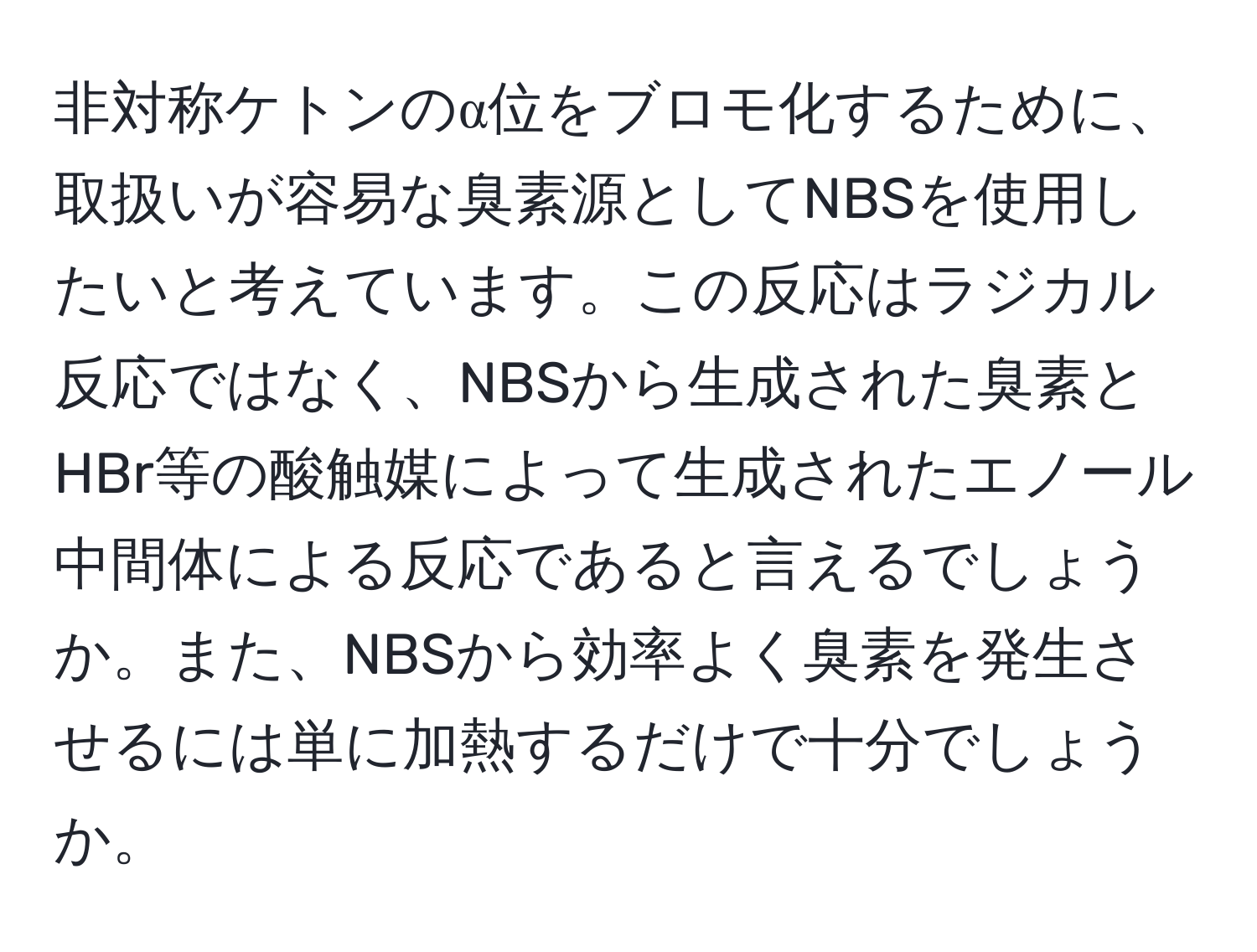 非対称ケトンのα位をブロモ化するために、取扱いが容易な臭素源としてNBSを使用したいと考えています。この反応はラジカル反応ではなく、NBSから生成された臭素とHBr等の酸触媒によって生成されたエノール中間体による反応であると言えるでしょうか。また、NBSから効率よく臭素を発生させるには単に加熱するだけで十分でしょうか。