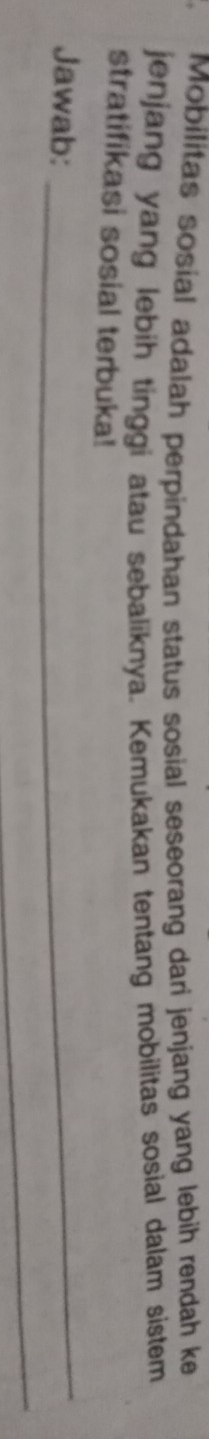 Mobilitas sosial adalah perpindahan status sosial seseorang dari jenjang yang lebih rendah ke 
jenjang yang lebih tinggi atau sebaliknya. Kemukakan tentang mobilitas sosial dalam sistem 
stratifikasi sosial terbuka! 
Jawab:_ 
_