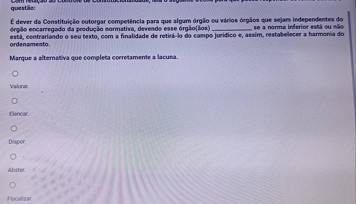 É dever da Constituição outorgar competência para que algum órgão ou vários órgãos que sejam independentes do
ergão encarregado da produção normativa, devendo esse órgão(ãos) _se a norma inferior está ou não
está, contrariando o seu texto, com a finalidade de retirá-lo do campo jurídico e, assim, restabelecer a harmonia do
ordenamento.
Marque a alternativa que completa corretamente a lacuna.
Valorar.
Elencar.
Dispor.
Abster.
Fiscalizar.