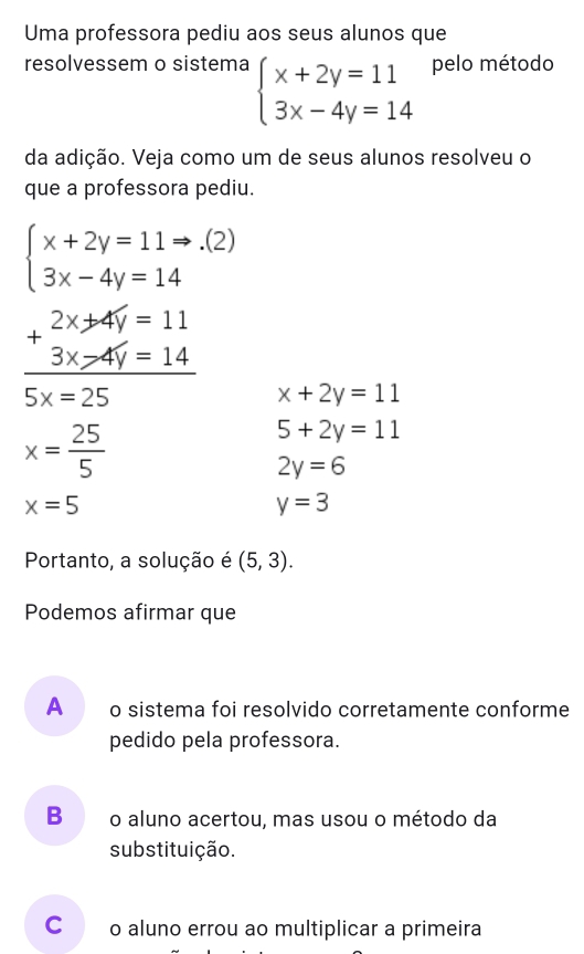 Uma professora pediu aos seus alunos que
resolvessem o sistema beginarrayl x+2y=11 3x-4y=14endarray. pelo método
da adição. Veja como um de seus alunos resolveu o
que a professora pediu.
beginarrayl x+2y=11to .(2) 3x-4y=14endarray.
beginarrayr 2x+2x=11 +3x>4y=14 hline 5x=25endarray x+2y=11
x= 25/5 
5+2y=11
2y=6
x=5
y=3
Portanto, a solução é (5,3). 
Podemos afirmar que
A o sistema foi resolvido corretamente conforme
pedido pela professora.
Bǎão aluno acertou, mas usou o método da
substituição.
Co aluno errou ao multiplicar a primeira