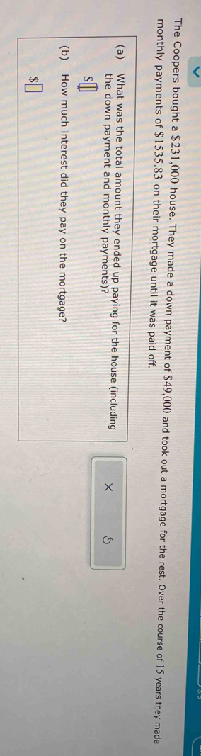 The Coopers bought a $231,000 house. They made a down payment of $49,000 and took out a mortgage for the rest. Over the course of 15 years they made 
monthly payments of $1535.83 on their mortgage until it was paid off. 
(a) What was the total amount they ended up paying for the house (including × 
the down payment and monthly payments)? 
S 
(b) How much interest did they pay on the mortgage? 
S