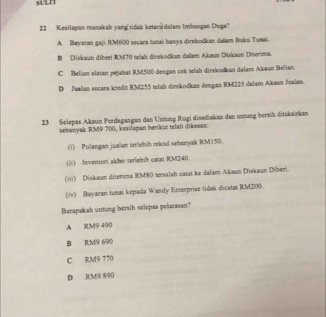 SULIT
22 Kesilapan manakah yang tidak ketara dalam Imbangan Duga?
A Bayaran gaji RM600 secara tunai hanya direkodkan dalam Buku Tunai.
B Diskaun diberi RM70 telah direkodkan dalam Akaun Diskaun Diterima.
C Belian alatan pejabat RM500 dengan cek telah direkodkan dalam Akaun Belian.
D Jualan secara kredit RM255 telah direkodkan dengan RM225 dalam Akaun Jualan.
23 Selepas Akaun Perdagangan dan Untung Rugi disediakan dan untung bersih ditaksirkan
sebanyak RM9 700, kesilapan berikut telah dikesan:
(i) Pulangan jualan terlebih rekod sebanyak RM150.
(ii) Inventori akhir terlebih catat RM240.
(iii) Diskaun diterima RM80 tersalah catat ke dalam Akaun Diskaun Diberi.
(iv) Bayaran tunai kepada Wandy Enterprise tidak dicatat RM200.
Berapakah untung bersih selepas pelarasan?
A RM9 490
B RM9 690
C RM9 770
D RM9 890