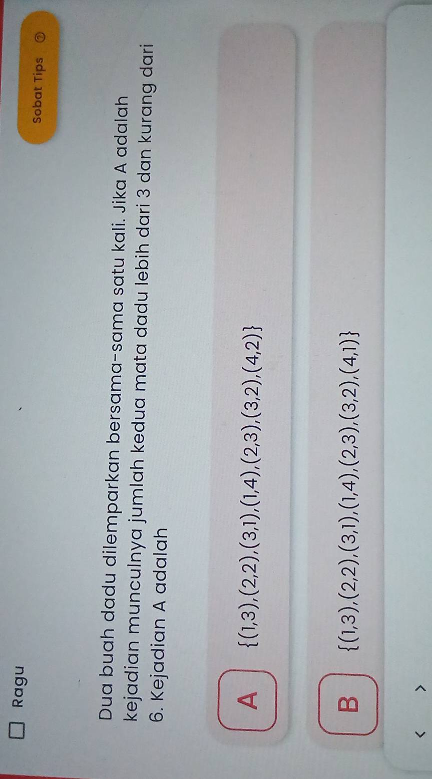 Ragu
Sobat Tips
Dua buah dadu dilemparkan bersama-sama satu kali. Jika A adalah
kejadian munculnya jumlah kedua mata dadu lebih dari 3 dan kurang dari
6. Kejadian A adalah
A  (1,3),(2,2),(3,1),(1,4),(2,3),(3,2),(4,2)
B  (1,3),(2,2),(3,1),(1,4),(2,3),(3,2),(4,1) < >
