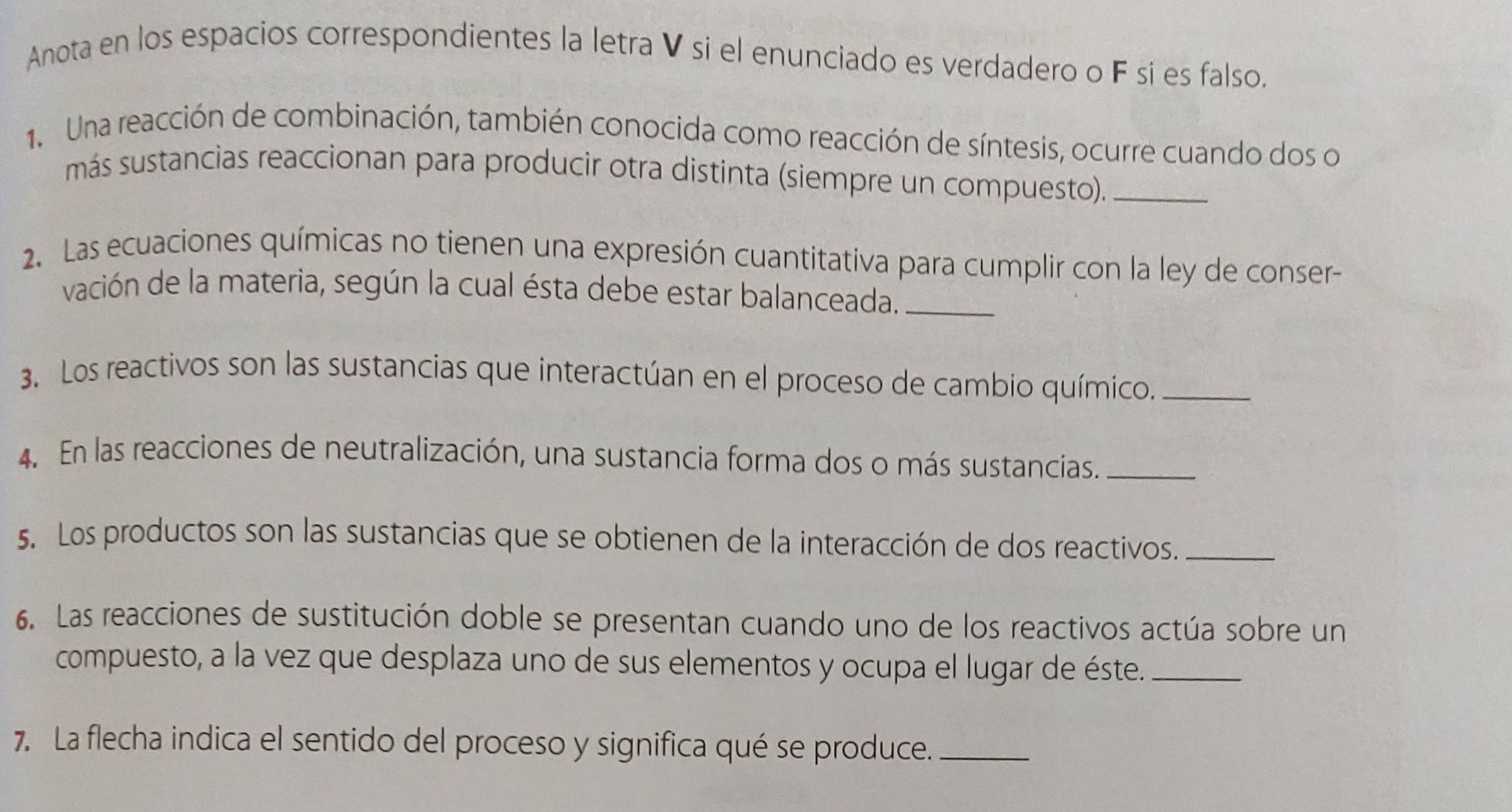 Anota en los espacios correspondientes la letra V si el enunciado es verdadero o F sí es falso. 
1. Una reacción de combinación, también conocida como reacción de síntesis, ocurre cuando dos o 
más sustancias reaccionan para producir otra distinta (siempre un compuesto)._ 
2. Las ecuaciones químicas no tienen una expresión cuantitativa para cumplir con la ley de conser- 
vación de la materia, según la cual ésta debe estar balanceada._ 
3. Los reactivos son las sustancias que interactúan en el proceso de cambio químico._ 
4. En las reacciones de neutralización, una sustancia forma dos o más sustancias._ 
5. Los productos son las sustancias que se obtienen de la interacción de dos reactivos._ 
6. Las reacciones de sustitución doble se presentan cuando uno de los reactivos actúa sobre un 
compuesto, a la vez que desplaza uno de sus elementos y ocupa el lugar de éste._ 
7. La flecha indica el sentido del proceso y significa qué se produce._