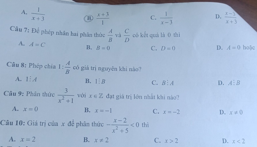 A.  1/x+3 
B  (x+3)/1 
D.
C.  1/x-3   (x-3)/x+3 
Câu 7: Để phép nhân hai phân thức  A/B  và  C/D  có kết quả là 0 thì
A. A=C B. B=0 hoặc
C. D=0 D. A=0
Câu 8: Phép chia 1: A/B  có giá trị nguyên khi nào?
A. 1:A
B. 1:B C. B:A D. A:B
Câu 9: Phân thức  3/x^2+1  với x∈ Z đạt giá trị lớn nhất khi nào?
A. x=0 B. x=-1 C. x=-2
D. x!= 0
Câu 10: Giá trị của x để phân thức - (x-2)/x^2+5 <0</tex> thì
A. x=2 B. x!= 2 C. x>2 D. x<2</tex>