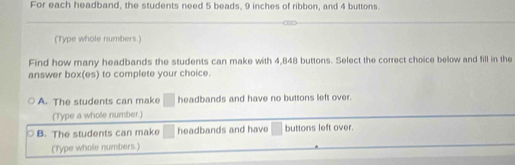 For each headband, the students need 5 beads, 9 inches of ribbon, and 4 buttons.
(Type whole numbers.)
Find how many headbands the students can make with 4,848 buttons. Select the correct choice below and fill in the
answer box(es) to complete your choice.
A. The students can make □  headbands and have no buttons left over.
(Type a whole number.)
B. The students can make headbands and have buttons left over.
(Type whole numbers.)