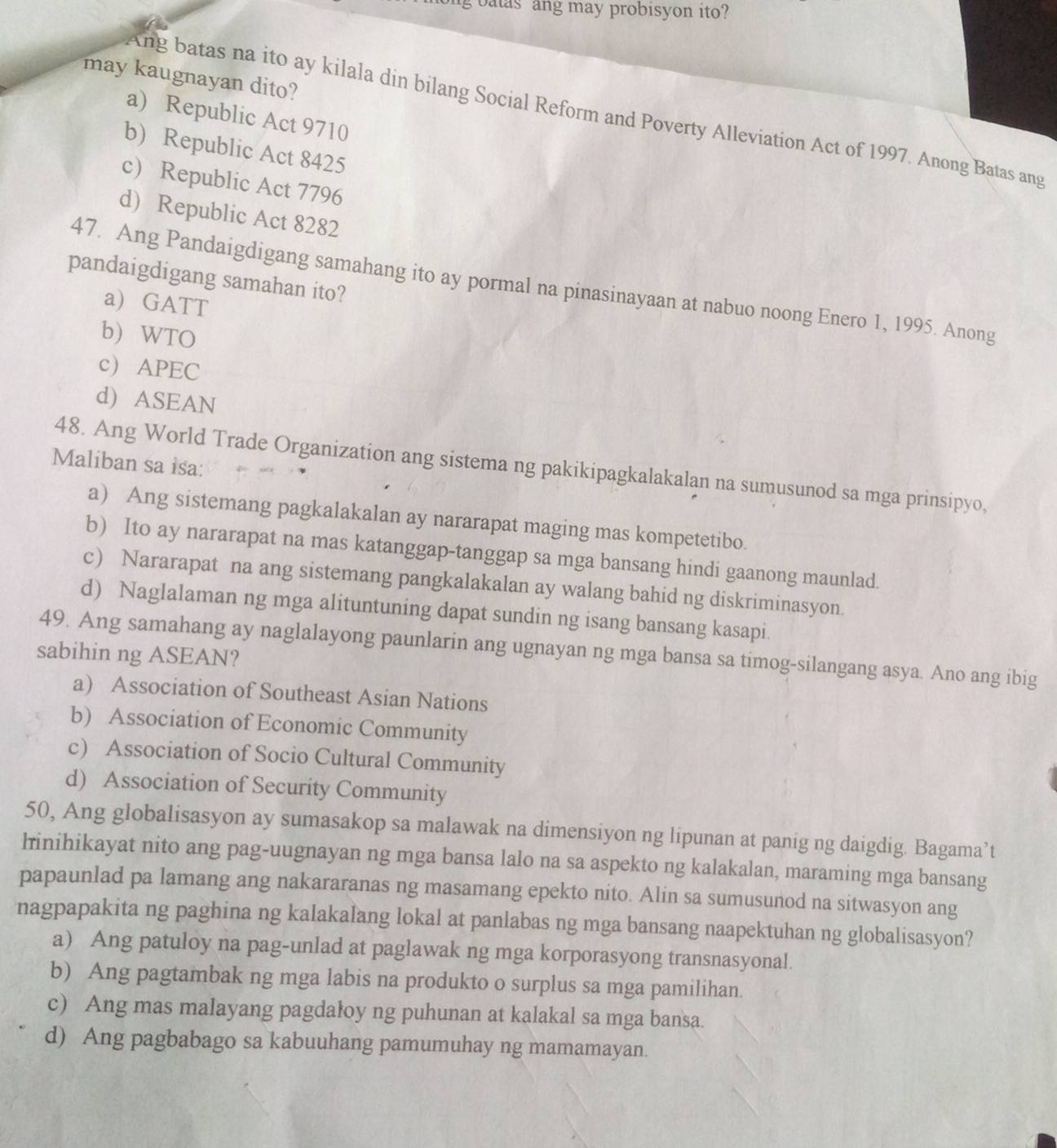 batas ang may probisyon ito?
may kaugnayan dito?
Ang batas na ito ay kilala din bilang Social Reform and Poverty Alleviation Act of 1997. Anong Batas ang
a) Republic Act 9710
b) Republic Act 8425
c) Republic Act 7796
d) Republic Act 8282
pandaigdigang samahan ito?
47. Ang Pandaigdigang samahang ito ay pormal na pinasinayaan at nabuo noong Enero 1, 1995. Anong
a) GATT
b) WTO
c) APEC
d) ASEAN
Maliban sa isa:
48. Ang World Trade Organization ang sistema ng pakikipagkalakalan na sumusunod sa mga prinsipyo,
a) Ang sistemang pagkalakalan ay nararapat maging mas kompetetibo.
b) Ito ay nararapat na mas katanggap-tanggap sa mga bansang hindi gaanong maunlad.
c) Nararapat na ang sistemang pangkalakalan ay walang bahid ng diskriminasyon.
d) Naglalaman ng mga alituntuning dapat sundin ng isang bansang kasapi.
49. Ang samahang ay naglalayong paunlarin ang ugnayan ng mga bansa sa timog-silangang asya. Ano ang ibig
sabihin ng ASEAN?
a) Association of Southeast Asian Nations
b) Association of Economic Community
c) Association of Socio Cultural Community
d) Association of Security Community
50, Ang globalisasyon ay sumasakop sa malawak na dimensiyon ng lipunan at panig ng daigdig. Bagama’t
linihikayat nito ang pag-uugnayan ng mga bansa lalo na sa aspekto ng kalakalan, maraming mga bansang
papaunlad pa lamang ang nakararanas ng masamang epekto nito. Alin sa sumusunod na sitwasyon ang
nagpapakita ng paghina ng kalakalang lokal at panlabas ng mga bansang naapektuhan ng globalisasyon?
a) Ang patuloy na pag-unlad at paglawak ng mga korporasyong transnasyonal.
b) Ang pagtambak ng mga labis na produkto o surplus sa mga pamilihan.
c) Ang mas malayang pagdałoy ng puhunan at kalakal sa mga bansa.
d) Ang pagbabago sa kabuuhang pamumuhay ng mamamayan.