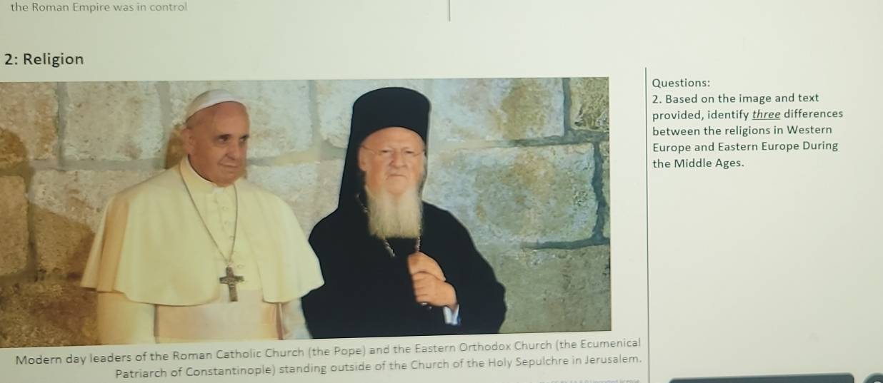 the Roman Empire was in control 
2: Religion 
Questions: 
on the image and text 
, identify three differences 
the religions in Western 
nd Eastern Europe During 
dle Ages. 
Modern day leaders of the Roman Catholic Church (the Pope) and the Eastern Orthodox Church (the Ecumenical 
Patriarch of Constantinople) standing outside of the Church of the Holy Sepulchre in Jerusalem.