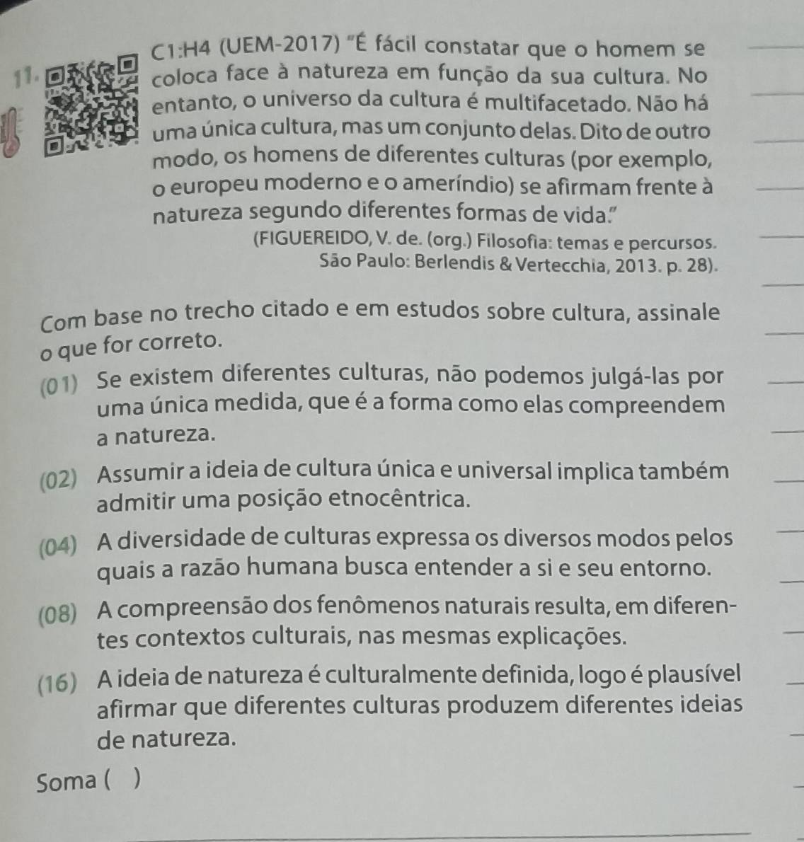 C1:H4 (UEM-2017) 'É fácil constatar que o homem se
11. coloca face à natureza em função da sua cultura. No
entanto, o universo da cultura é multifacetado. Não há
uma única cultura, mas um conjunto delas. Dito de outro
modo, os homens de diferentes culturas (por exemplo,
o europeu moderno e o ameríndio) se afirmam frente à
natureza segundo diferentes formas de vida."
(FIGUEREIDO, V. de. (org.) Filosofía: temas e percursos.
São Paulo: Berlendis & Vertecchia, 2013. p. 28).
Com base no trecho citado e em estudos sobre cultura, assinale
o que for correto.
(01) Se existem diferentes culturas, não podemos julgá-las por
uma única medida, que é a forma como elas compreendem
a natureza.
(02) Assumir a ideia de cultura única e universal implica também
admitir uma posição etnocêntrica.
(04) A diversidade de culturas expressa os diversos modos pelos
quais a razão humana busca entender a si e seu entorno.
(08) A compreensão dos fenômenos naturais resulta, em diferen-
tes contextos culturais, nas mesmas explicações.
(16) A ideia de natureza é culturalmente definida, logo é plausível
afirmar que diferentes culturas produzem diferentes ideias
de natureza.
Soma ( ( )