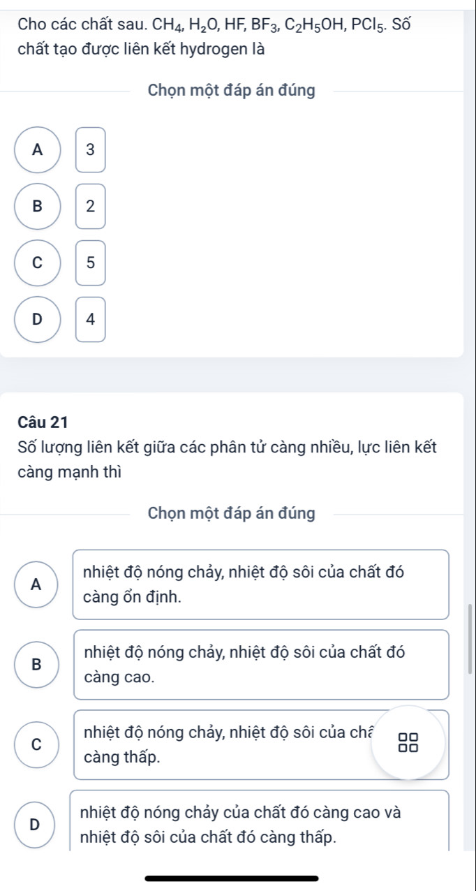 Cho các chất sau. CH_4, H_2O, HF, BF_3, C_2H_5OH, PCl_5. Số
chất tạo được liên kết hydrogen là
Chọn một đáp án đúng
A 3
B 2
C 5
D 4
Câu 21
Số lượng liên kết giữa các phân tử càng nhiều, lực liên kết
càng mạnh thì
Chọn một đáp án đúng
nhiệt độ nóng chảy, nhiệt độ sôi của chất đó
A càng ổn định.
B nhiệt độ nóng chảy, nhiệt độ sôi của chất đó
càng cao.
nhiệt độ nóng chảy, nhiệt độ sôi của châ □□
C
càng thấp.
□□
nhiệt độ nóng chảy của chất đó càng cao và
D nhiệt độ sôi của chất đó càng thấp.