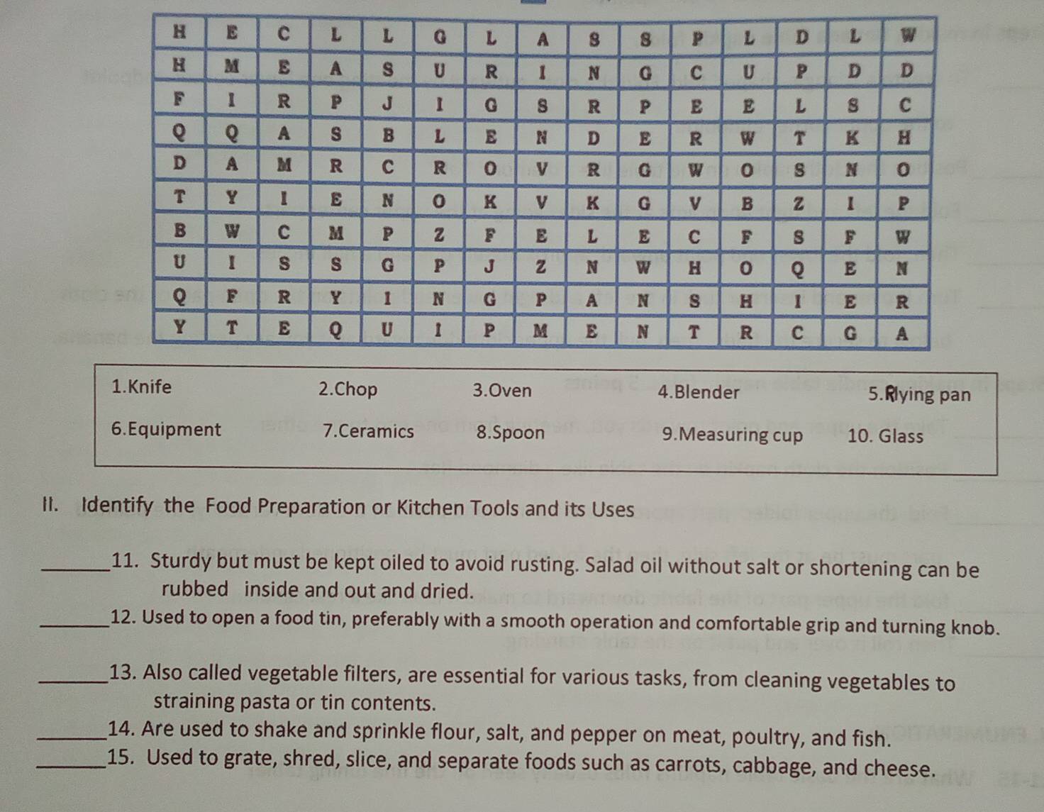 Knife 2.Chop 3.Oven 4.Blender 5.Rlying pan 
6. Equipment 7.Ceramics 8.Spoon 9.Measuring cup 10. Glass 
II. Identify the Food Preparation or Kitchen Tools and its Uses 
_11. Sturdy but must be kept oiled to avoid rusting. Salad oil without salt or shortening can be 
rubbed inside and out and dried. 
_12. Used to open a food tin, preferably with a smooth operation and comfortable grip and turning knob. 
_13. Also called vegetable filters, are essential for various tasks, from cleaning vegetables to 
straining pasta or tin contents. 
_14. Are used to shake and sprinkle flour, salt, and pepper on meat, poultry, and fish. 
_15. Used to grate, shred, slice, and separate foods such as carrots, cabbage, and cheese.