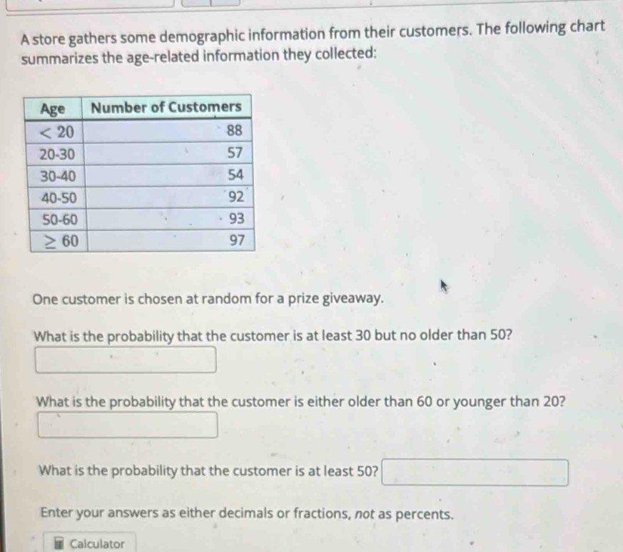 A store gathers some demographic information from their customers. The following chart
summarizes the age-related information they collected:
One customer is chosen at random for a prize giveaway.
What is the probability that the customer is at least 30 but no older than 50?
What is the probability that the customer is either older than 60 or younger than 20?
What is the probability that the customer is at least 50?
Enter your answers as either decimals or fractions, not as percents.
Calculator