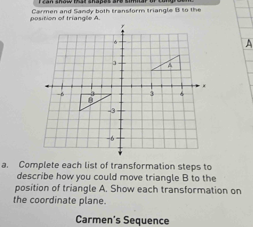 can show that shapes are similar or congruen 
Carmen and Sandy both transform triangle B to the 
a. Complete each list of transformation steps to 
describe how you could move triangle B to the 
position of triangle A. Show each transformation on 
the coordinate plane. 
Carmen's Sequence