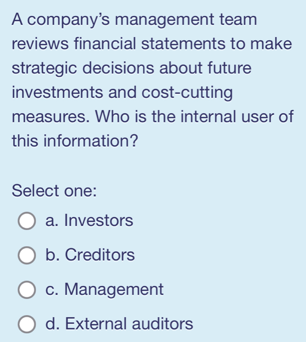 A company's management team
reviews financial statements to make
strategic decisions about future
investments and cost-cutting
measures. Who is the internal user of
this information?
Select one:
a. Investors
b. Creditors
c. Management
d. External auditors