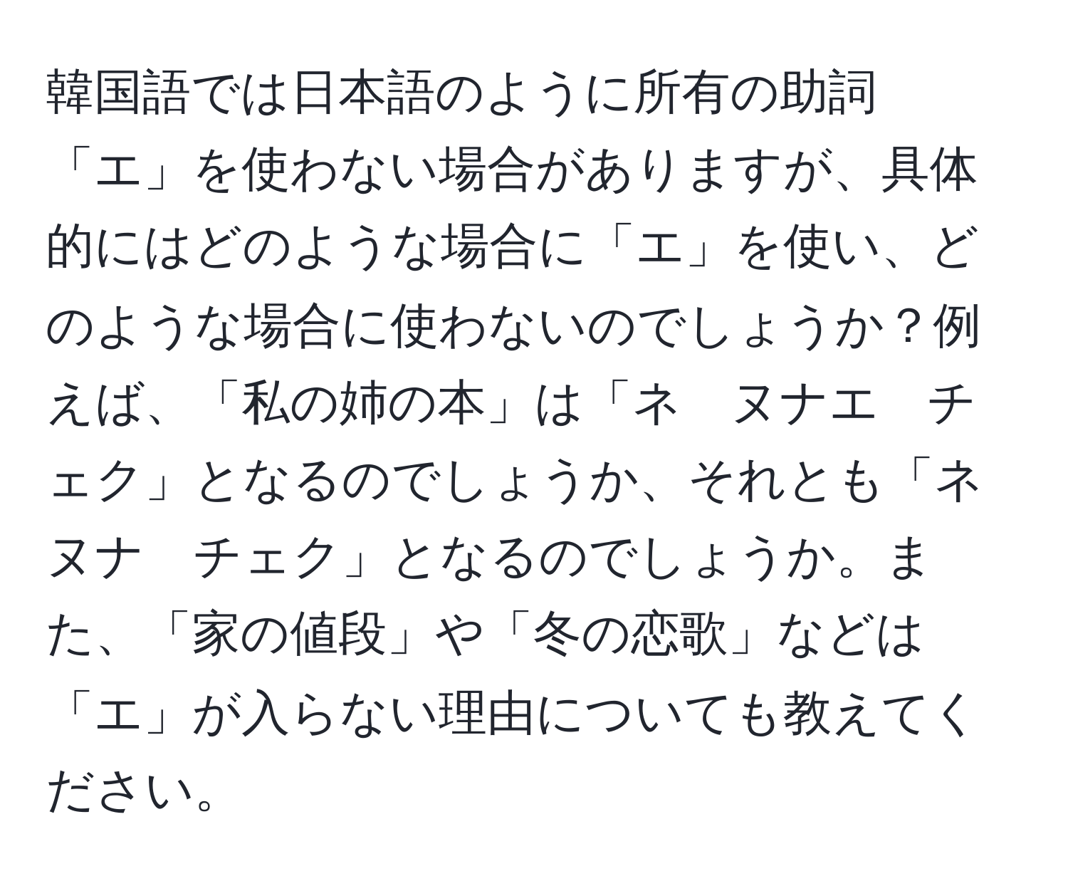 韓国語では日本語のように所有の助詞「エ」を使わない場合がありますが、具体的にはどのような場合に「エ」を使い、どのような場合に使わないのでしょうか？例えば、「私の姉の本」は「ネ　ヌナエ　チェク」となるのでしょうか、それとも「ネ　ヌナ　チェク」となるのでしょうか。また、「家の値段」や「冬の恋歌」などは「エ」が入らない理由についても教えてください。