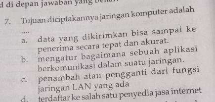 di depan jawaban yang ben
7. Tujuan diciptakannya jaringan komputer adalah
. .
a. data yang dikirimkan bisa sampai ke
penerima secara tepat dan akurat.
b. mengatur bagaimana sebuah aplikasi
berkomunikasi dalam suatu jaringan.
c. penambah atau pengganti dari fungsi
jaringan LAN yang ada
d. terdaftar ke salah satu penyedia jasa internet