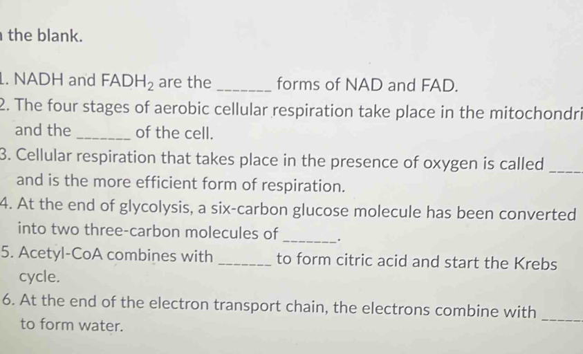 the blank. 
1. NADH and FADH_2 are the _forms of NAD and FAD. 
2. The four stages of aerobic cellular respiration take place in the mitochondri 
and the_ of the cell. 
3. Cellular respiration that takes place in the presence of oxygen is called_ 
and is the more efficient form of respiration. 
4. At the end of glycolysis, a six-carbon glucose molecule has been converted 
into two three-carbon molecules of_ . 
5. Acetyl-CoA combines with _to form citric acid and start the Krebs 
cycle. 
6. At the end of the electron transport chain, the electrons combine with 
to form water. 
_