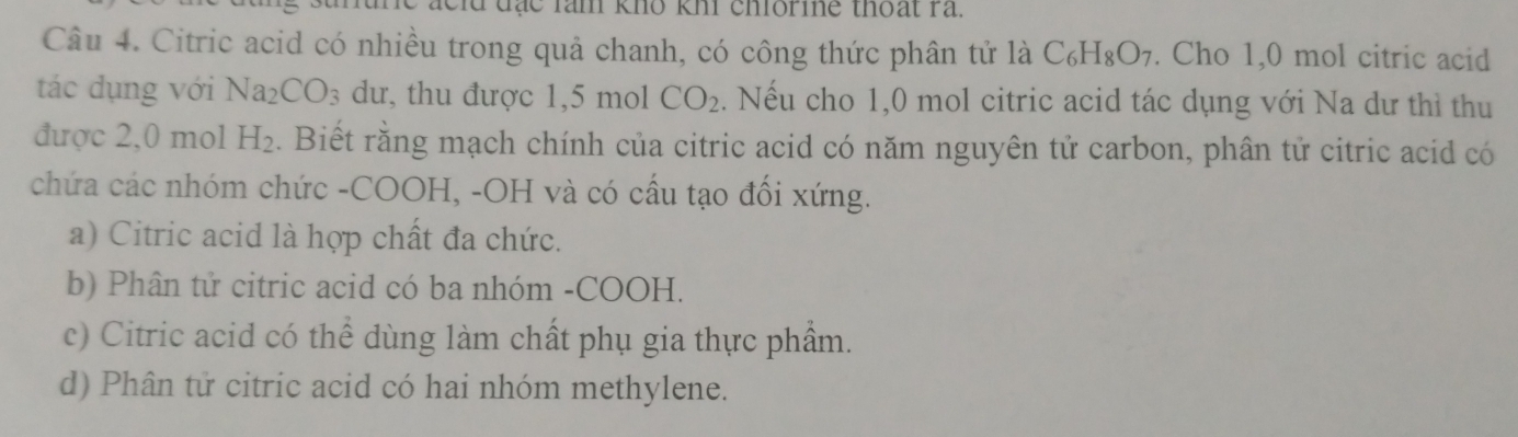 đạc lam khô khi chiorine thoạt ra.
Câu 4. Citric acid có nhiều trong quả chanh, có công thức phân tử là C_6H_8O_7. Cho 1,0 mol citric acid
tác dụng với Na_2CO_3 dư, thu được 1,5 mol CO_2. Nếu cho 1, 0 mol citric acid tác dụng với Na dư thì thu
được 2, 0 mol H_2. Biết rằng mạch chính của citric acid có năm nguyên tử carbon, phân tử citric acid có
chứa các nhóm chức -COOH, -OH và có cầu tạo đối xứng.
a) Citric acid là hợp chất đa chức.
b) Phân tử citric acid có ba nhóm -COOH.
c) Citric acid có thể dùng làm chất phụ gia thực phẩm.
d) Phân tử citric acid có hai nhóm methylene.