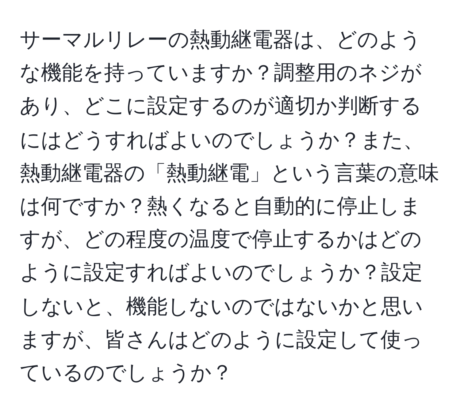サーマルリレーの熱動継電器は、どのような機能を持っていますか？調整用のネジがあり、どこに設定するのが適切か判断するにはどうすればよいのでしょうか？また、熱動継電器の「熱動継電」という言葉の意味は何ですか？熱くなると自動的に停止しますが、どの程度の温度で停止するかはどのように設定すればよいのでしょうか？設定しないと、機能しないのではないかと思いますが、皆さんはどのように設定して使っているのでしょうか？