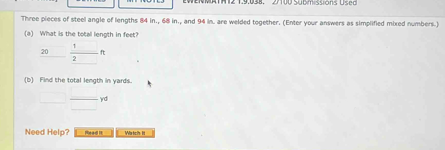 EWENMATHT2 1.9.038. 2/100 Submissions Used 
Three pieces of steel angle of lengths 84 in., 68 in., and 94 in. are welded together. (Enter your answers as simplified mixed numbers.) 
(a) What is the total length in feet?
20 □  1/2 ft
(b) Find the total length in yards.
□  □ /□  yd
Need Help? Read It Watch It