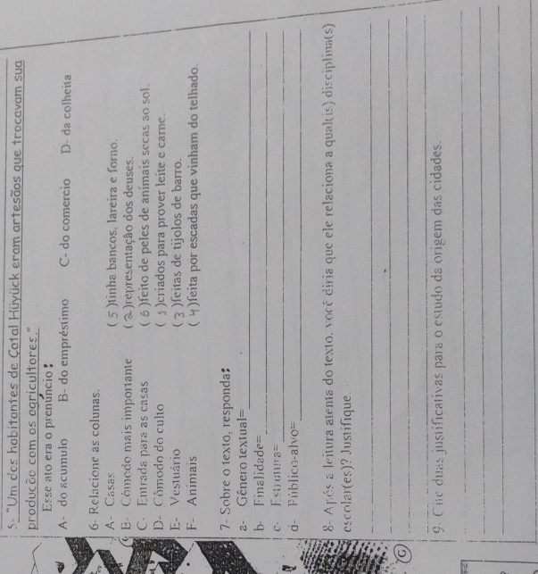 5- "Um dos hobitantes de Çatal Hüyück eram artesãos que trocavam sua
produção com os ogricultores."
Esse ato era o prenuncio
A- do acumulo B- do empréstimo C- do comercio D- da colheita
6- Relacione as colunas.
A- Casas  )tinha bancos, lareira e forno.
- Cómodo mais importante  A )representação dos deuses.
C. Entrada para as casas ( )feito de peles de animais secas ao sol.
D- Cómodo do culto  )criados para prover leite e carne.
E- Vestuário  )feitas de tijolos de barro.
F- Animais  )feita por escadas que vinham do telhado.
7- Sobre o texto, responda
_
a- Gênero textual=
_
b Finalidade=
c. Estrunira=
_
_
d- Público-alvo=
8- Após a leitura atenta do texto. você diria que ele relaciona a quakis) disciplina(s)
escolar(es)? Justifique.
_
_
G
_
_
9. Cite duas justificativas para o estudo da origem das cidades.
_
_
_
_