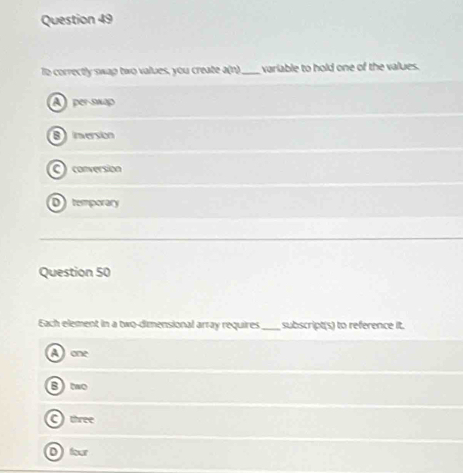 correctly swap two values, you create a(n) _ variable to hold one of the values.
A per-swap
8 ) inversión
C)conversion
D temporary
Question 50
Each element in a two-dimensional array requires_ subscript(s) to reference it.
Aone
B)to
C)three
Dfour